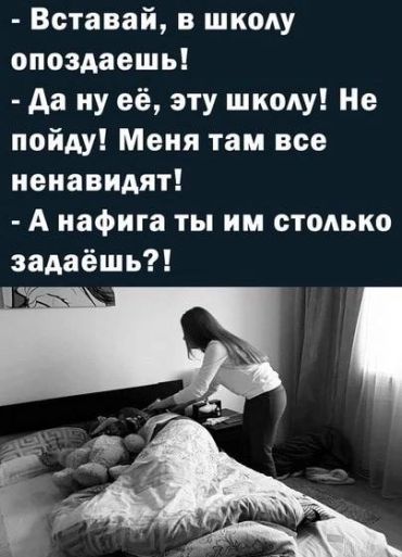 -Вставай, в школу опоздаешь! -Да ну её, эту школу! Меня там все ненавидят! -А на фига ты им столько задаёшь?!