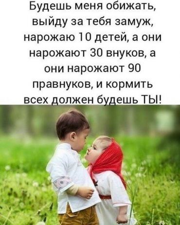 Будешь меня обижать, я выйду за тебя замуж, нарожаю тебе 10 детей, они нарожают 30 внуков, а они нарожают 90 правнуков. И кормить их всех должен будешь ТЫ!