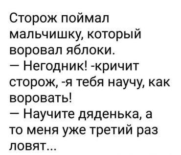 Сторож поймал мальчишку, который воровал яблоки. "Негодник!", - кричит сторож. "Я тебя научу, как воровать!". "Ой, научите меня, дяденька! А то меня уже третий раз ловят!!"