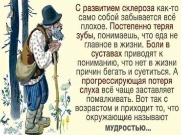 С развитием склероза как-то само собой забывается всё плохое. Постепенно теряя зубы, понимаешь, что еда не главное в жизни. Боли в суставах приводят к пониманию того, что нет в жизни причин бегать и суетиться. А прогрессирующая потеря слуха всё чаще заставляет помалкивать. Вот так с возрастом и приходит то, что окружающие называют мудростью...