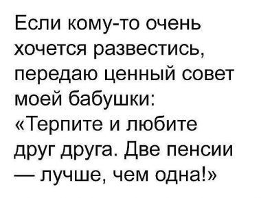 Если кому-то очень хочется развестись, передаю ценный совет моей бабушки: "Терпите и любите друг друга. Две пенсии - лучше чем одна!"