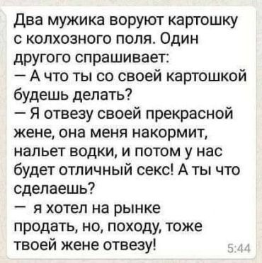 Два мужика воруют картошку с колхозного поля. Один другого спрашивает: ты что со своей картошкой будешь делать? Я отвезу своей прекрасной жене, она меня накормит, нальёт водки, а потом у нас будет отличный секс. А ты? Я хотел на рынок отвезти продать, но, наверное, я тоже твоей жене отвезу.