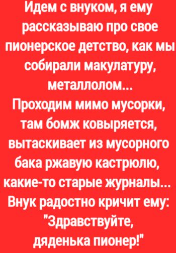 Идем с внуком, я ему рассказываю про свое пионерское детство, как мы собирали макулатуру, металлолом... Проходим мимо мусорки, там бомж ковыряется, вытаскивает из мусорного бака ржавую кастрюлю, какие-то старые журналы. Внук радостно кричит ему: "Здравствуйте, дяденька пионер!".