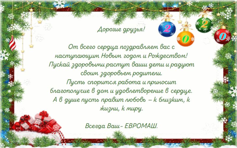 Дорогие друзья. От всего сердца поздравляем вас с наступающим Новым годом и Рождеством! Пускай здоровыми растут ваши дети и радуют своим здоровьем родители. Пусть спорится работа и приносит благополучие в дом и удовлетворение в сердце. А в душе пусть правит любовь – к близким, к жизни, к миру. Всегда Ваш – ЕВРОМАШ.