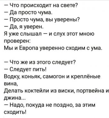 -Что происходит на свете? -Да просто чума. -Просто чума? Вы уверены? -Да, я уверен. Я уже слышал и слух этот мною проверен: мы и Европа уверенно сходим с ума.  -Что же из этого следует? -Следует пить! Водку, коньяк, самогон и креплёные вина. Делать коктейли из виски, портвейна и джина. -Надо, покуда не поздно, за этим сходить!